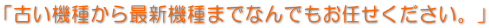 「古い機種から最新機種までなんでもお任せください。」