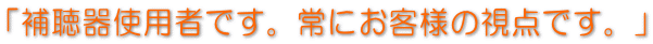 「補聴器使用者です。常にお客様の視点です。」