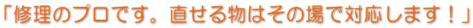 「修理のプロです。直せる物はその場で対応します！」