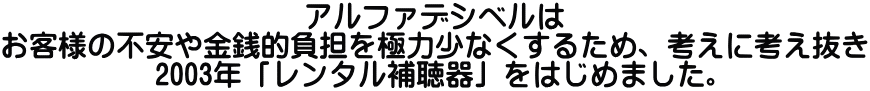 アルファデシベルは お客様の不安や金銭的負担を極力少なくするため、考えに考え抜き 2003年「レンタル補聴器」をはじめました。